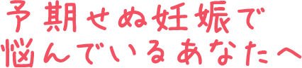 予期せぬ妊娠で悩んでいるあなたへ